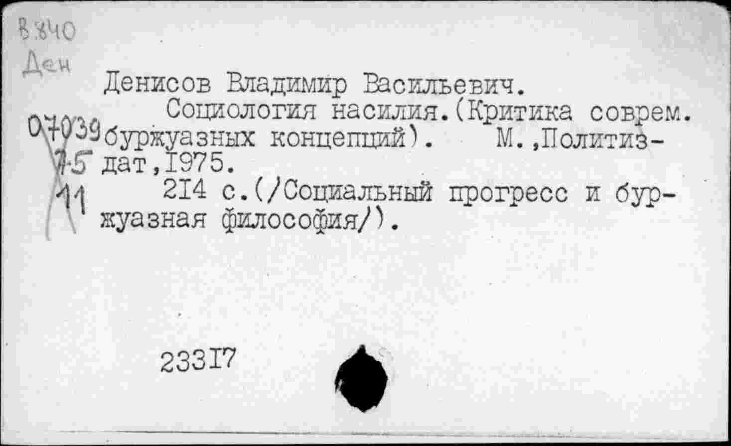 ﻿ИЧо
До.ц
Денисов Владимир Васильевич.
Социология насилия.(Критика соврем. ^ТуоЗ буржуазных концепций).	М.»Политиз-
дат, 197 5.
/|л	214 с.(/Социальный прогресс и бур-
жуазная философия/).
23317